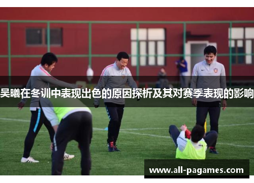 吴曦在冬训中表现出色的原因探析及其对赛季表现的影响 吴曦在冬训中表现出色的原因探析及其对赛季表现的影响