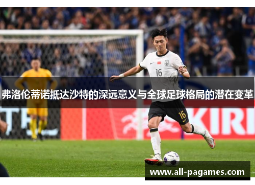 弗洛伦蒂诺抵达沙特的深远意义与全球足球格局的潜在变革 弗洛伦蒂诺抵达沙特的深远意义与全球足球格局的潜在变革