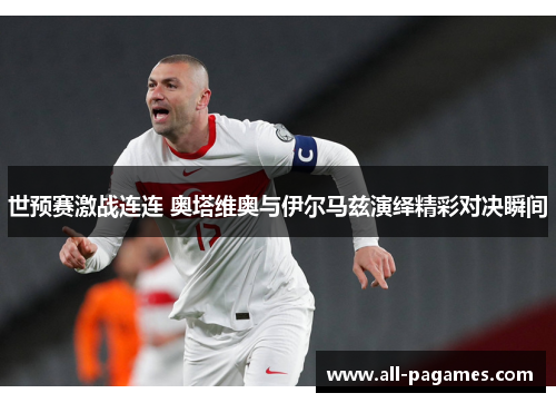 世预赛激战连连 奥塔维奥与伊尔马兹演绎精彩对决瞬间 世预赛激战连连 奥塔维奥与伊尔马兹演绎精彩对决瞬间