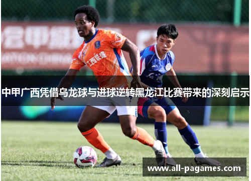 中甲广西凭借乌龙球与进球逆转黑龙江比赛带来的深刻启示 中甲广西凭借乌龙球与进球逆转黑龙江比赛带来的深刻启示
