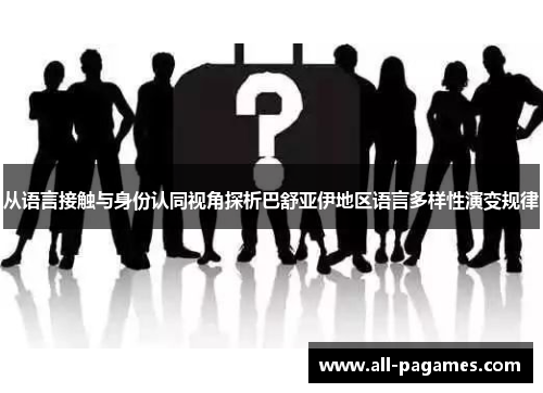 从语言接触与身份认同视角探析巴舒亚伊地区语言多样性演变规律 从语言接触与身份认同视角探析巴舒亚伊地区语言多样性演变规律