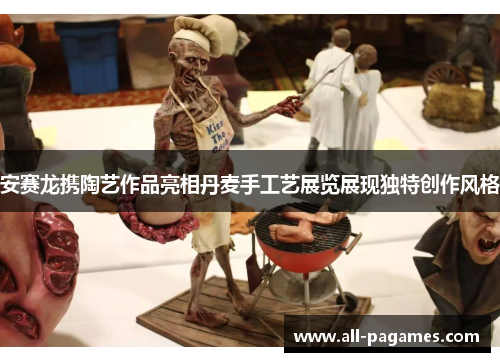 安赛龙携陶艺作品亮相丹麦手工艺展览展现独特创作风格 安赛龙携陶艺作品亮相丹麦手工艺展览展现独特创作风格