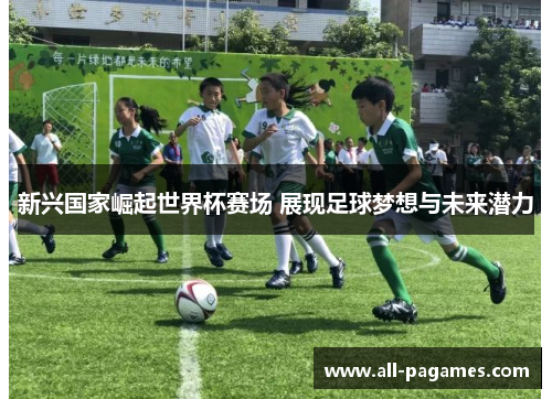 新兴国家崛起世界杯赛场 展现足球梦想与未来潜力