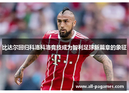 比达尔回归科洛科洛竞技成为智利足球新篇章的象征