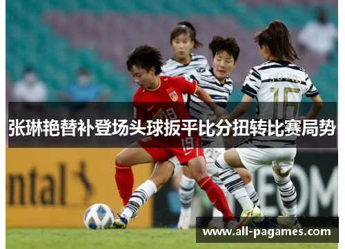 张琳艳替补登场头球扳平比分扭转比赛局势 张琳艳替补登场头球扳平比分扭转比赛局势
